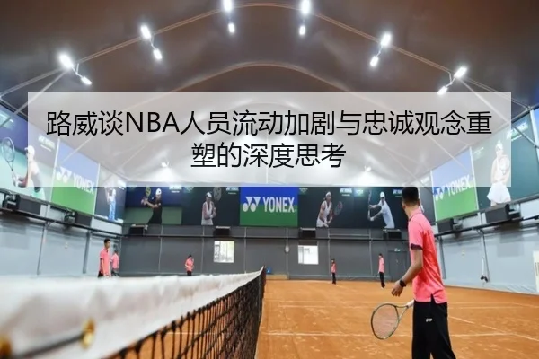 路威谈NBA人员流动加剧与忠诚观念重塑的深度思考